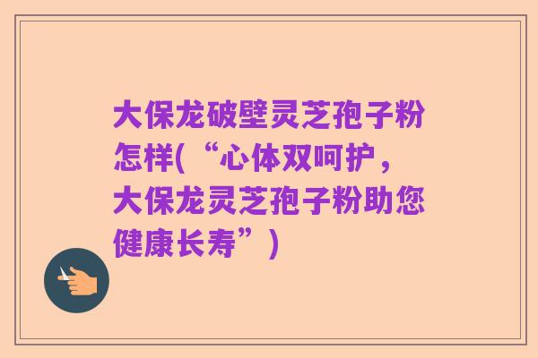 大保龙破壁灵芝孢子粉怎样(“心体双呵护,大保龙灵芝孢子粉助您健康长寿”)