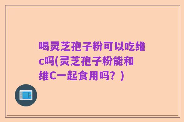 喝灵芝孢子粉可以吃维c吗(灵芝孢子粉能和维C一起食用吗?)