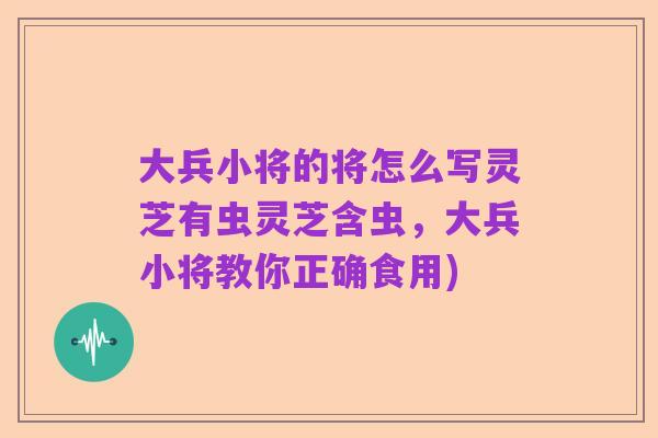 大兵小将的将怎么写灵芝有虫灵芝含虫，大兵小将教你正确食用)