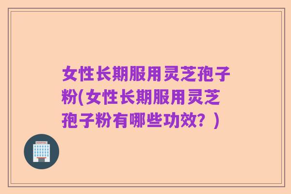 女性长期服用灵芝孢子粉(女性长期服用灵芝孢子粉有哪些功效?)