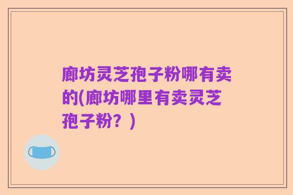 廊坊灵芝孢子粉哪有卖的(廊坊哪里有卖灵芝孢子粉？)