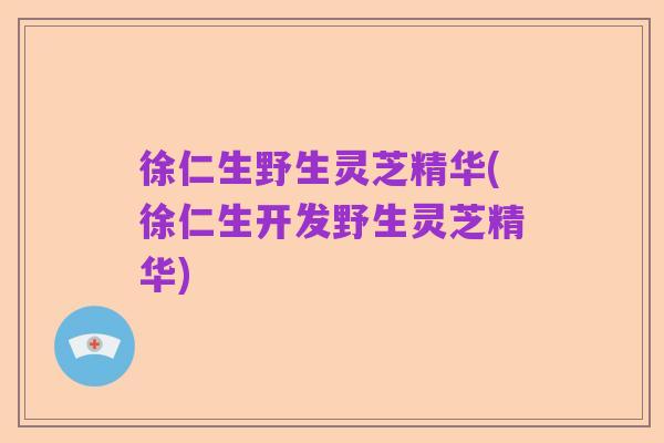 徐仁生野生灵芝精华(徐仁生开发野生灵芝精华)
