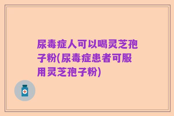 尿毒症人可以喝灵芝孢子粉(尿毒症患者可服用灵芝孢子粉)