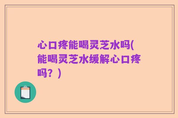 心口疼能喝灵芝水吗(能喝灵芝水缓解心口疼吗？)
