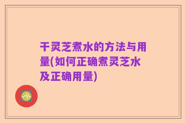 干灵芝煮水的方法与用量(如何正确煮灵芝水及正确用量)