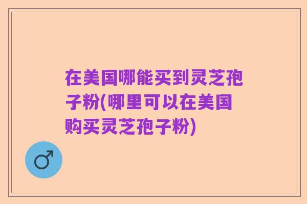 在美国哪能买到灵芝孢子粉(哪里可以在美国购买灵芝孢子粉)