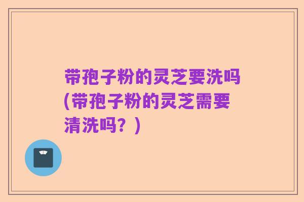 带孢子粉的灵芝要洗吗(带孢子粉的灵芝需要清洗吗?)