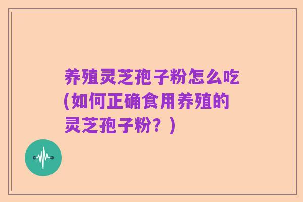 养殖灵芝孢子粉怎么吃(如何正确食用养殖的灵芝孢子粉?)