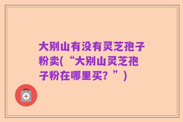 大别山有没有灵芝孢子粉卖(“大别山灵芝孢子粉在哪里买?”)
