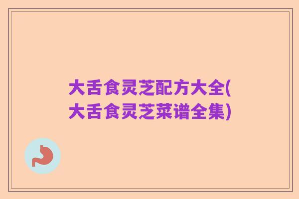 大舌食灵芝配方大全(大舌食灵芝菜谱全集)