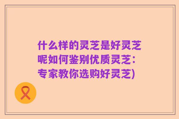什么样的灵芝是好灵芝呢如何鉴别优质灵芝:专家教你选购好灵芝)