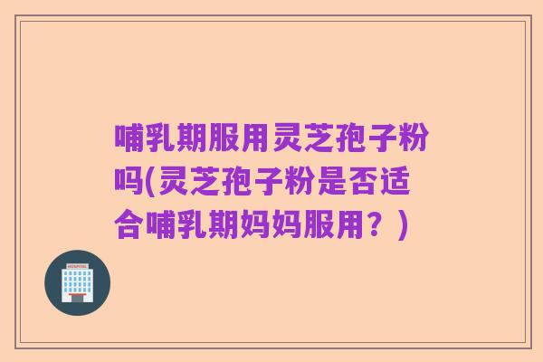 哺乳期服用灵芝孢子粉吗(灵芝孢子粉是否适合哺乳期妈妈服用？)