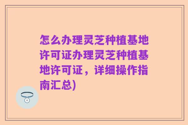 怎么办理灵芝种植基地许可证办理灵芝种植基地许可证,详细操作指南汇总)
