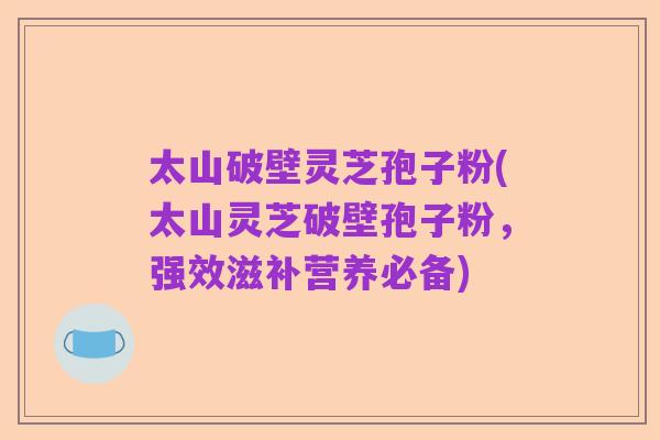 太山破壁灵芝孢子粉(太山灵芝破壁孢子粉，强效滋补营养必备)