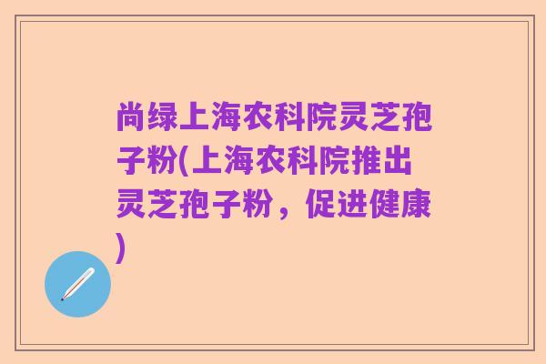 尚绿上海农科院灵芝孢子粉(上海农科院推出灵芝孢子粉，促进健康)