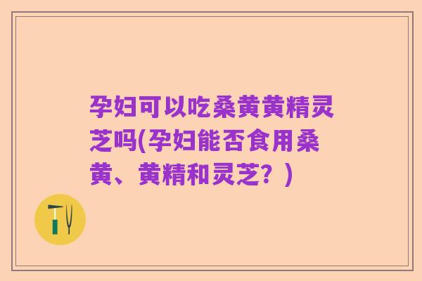 孕妇可以吃桑黄黄精灵芝吗(孕妇能否食用桑黄、黄精和灵芝?)
