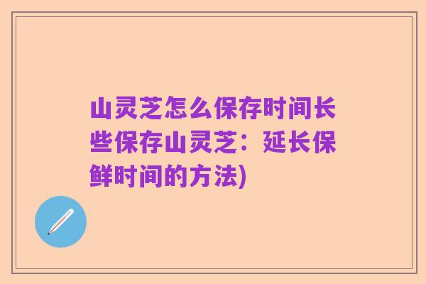 山灵芝怎么保存时间长些保存山灵芝:延长保鲜时间的方法)