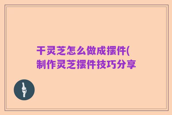 干灵芝怎么做成摆件(制作灵芝摆件技巧分享