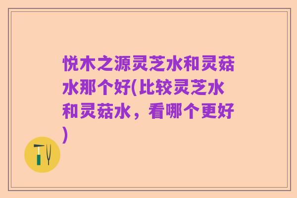 悦木之源灵芝水和灵菇水那个好(比较灵芝水和灵菇水,看哪个更好)