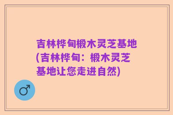 吉林桦甸椴木灵芝基地(吉林桦甸:椴木灵芝基地让您走进自然)