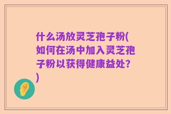 什么汤放灵芝孢子粉(如何在汤中加入灵芝孢子粉以获得健康益处?)