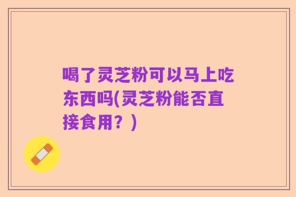喝了灵芝粉可以马上吃东西吗(灵芝粉能否直接食用?)