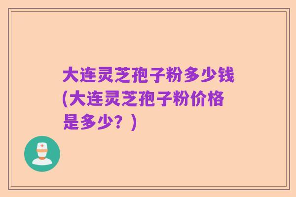 大连灵芝孢子粉多少钱(大连灵芝孢子粉价格是多少?)