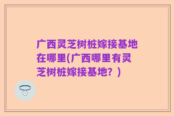 广西灵芝树桩嫁接基地在哪里(广西哪里有灵芝树桩嫁接基地?)