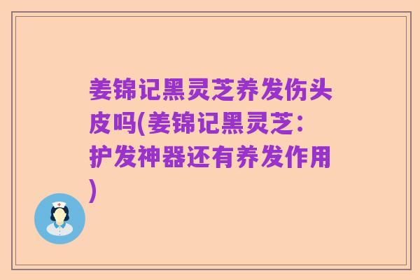 姜锦记黑灵芝养发伤头皮吗(姜锦记黑灵芝：护发神器还有养发作用)