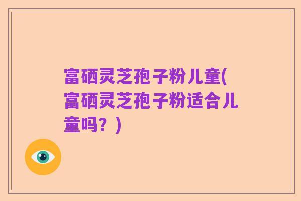 富硒灵芝孢子粉儿童(富硒灵芝孢子粉适合儿童吗？)
