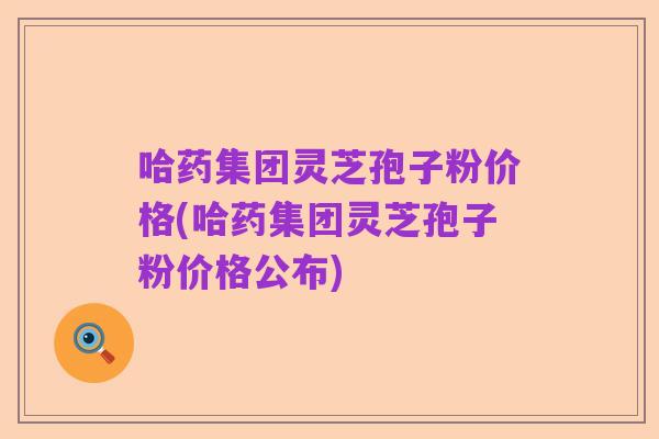 哈药集团灵芝孢子粉价格(哈药集团灵芝孢子粉价格公布)