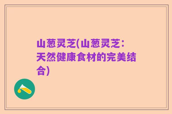 山葱灵芝(山葱灵芝:天然健康食材的完美结合)