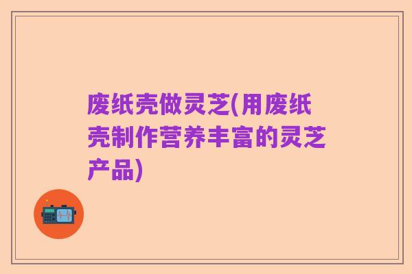 废纸壳做灵芝(用废纸壳制作营养丰富的灵芝产品)