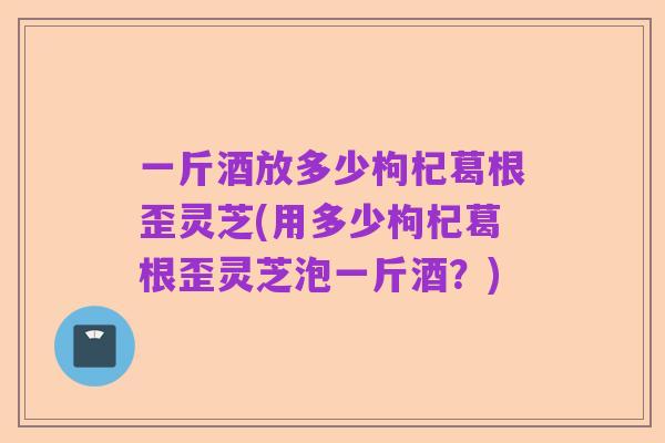 一斤酒放多少枸杞葛根歪灵芝(用多少枸杞葛根歪灵芝泡一斤酒？)