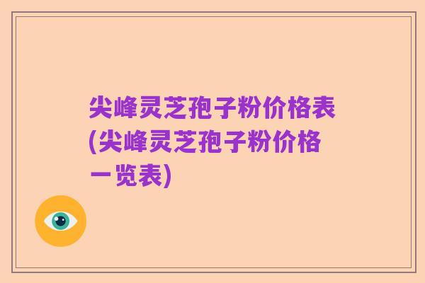 尖峰灵芝孢子粉价格表(尖峰灵芝孢子粉价格一览表)