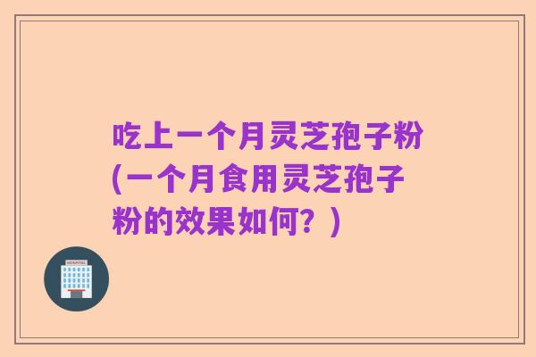 吃上一个月灵芝孢子粉(一个月食用灵芝孢子粉的效果如何?)