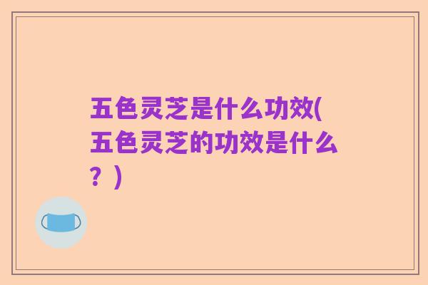 五色灵芝是什么功效(五色灵芝的功效是什么?)