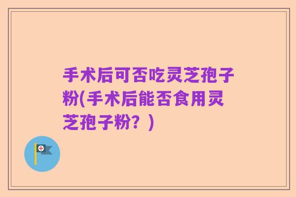 手术后可否吃灵芝孢子粉(手术后能否食用灵芝孢子粉?)