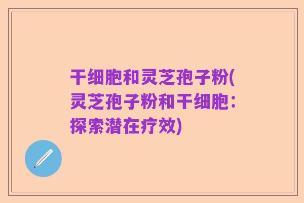 干细胞和灵芝孢子粉(灵芝孢子粉和干细胞:探索潜在疗效)