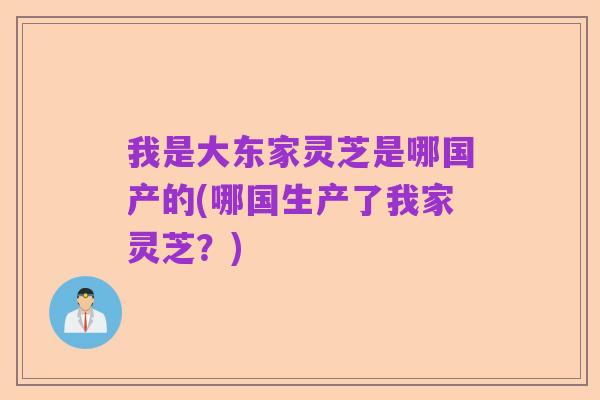 我是大东家灵芝是哪国产的(哪国生产了我家灵芝？)