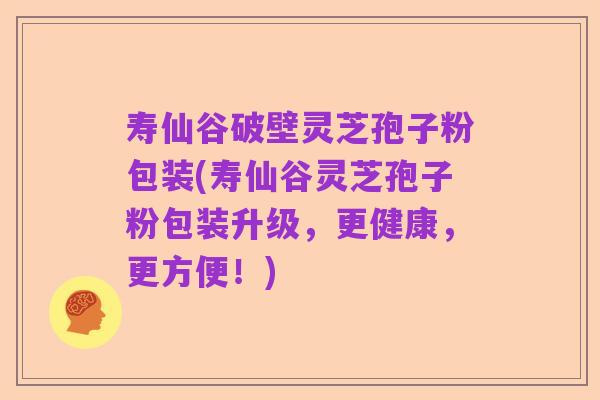 寿仙谷破壁灵芝孢子粉包装(寿仙谷灵芝孢子粉包装升级，更健康，更方便！)