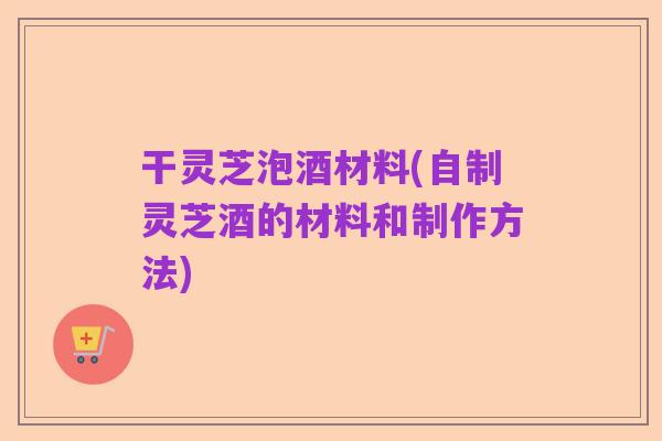 干灵芝泡酒材料(自制灵芝酒的材料和制作方法)