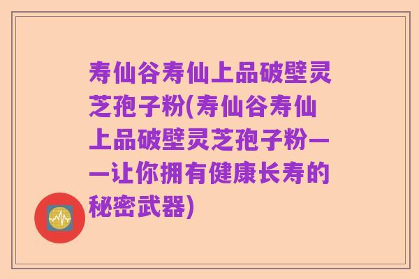 寿仙谷寿仙上品破壁灵芝孢子粉(寿仙谷寿仙上品破壁灵芝孢子粉——让你拥有健康长寿的秘密武器)
