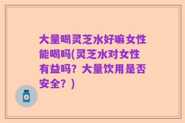 大量喝灵芝水好嘛女性能喝吗(灵芝水对女性有益吗?大量饮用是否安全?)