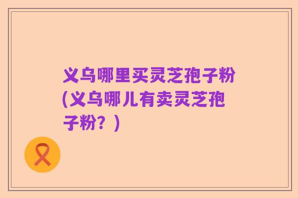 义乌哪里买灵芝孢子粉(义乌哪儿有卖灵芝孢子粉？)