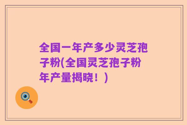全国一年产多少灵芝孢子粉(全国灵芝孢子粉年产量揭晓!)