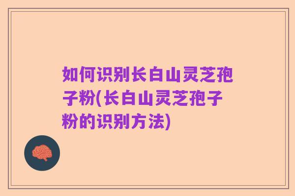 如何识别长白山灵芝孢子粉(长白山灵芝孢子粉的识别方法)