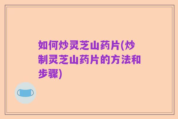 如何炒灵芝山药片(炒制灵芝山药片的方法和步骤)