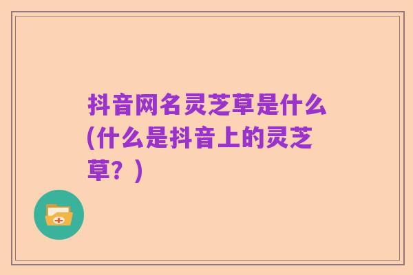 抖音网名灵芝草是什么(什么是抖音上的灵芝草？)