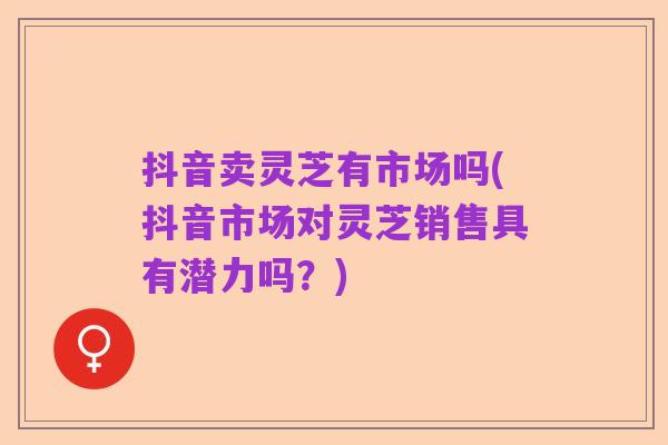 抖音卖灵芝有市场吗(抖音市场对灵芝销售具有潜力吗?)